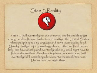 Step 7: Reality




  In step 7, I will eventually run out of money and be unable to get
enough work in Italy so I will return to reality in the United States
   where people speak my language and serve lower quality food.
 Usually. I will get a job, possibly go back to the one I had before
Italy, and have a family and eventually take any kids I might have to
   Italy and show them all my favorite places. In a weird way, I will
    eventually fulfill something a lot closer to the usual American
                       Dream than one might think.
 