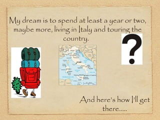 My dream is to spend at least a year or two,
 maybe more, living in Italy and touring the
                 country.




                      And here’s how I’ll get
                            there.....
 