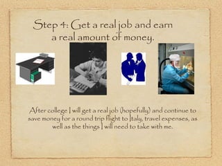 Step 4: Get a real job and earn
    a real amount of money.




After college I will get a real job (hopefully) and continue to
save money for a round trip flight to Italy, travel expenses, as
        well as the things I will need to take with me.
 