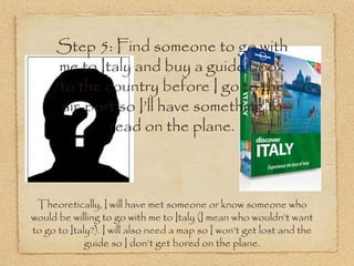 Step 5: Find someone to go with
      me to Italy and buy a guide book
      to the country before I go to the
      air-port so I’ll have something to
              read on the plane.



 Theoretically, I will have met someone or know someone who
would be willing to go with me to Italy (I mean who wouldn’t want
to go to Italy?). I will also need a map so I won’t get lost and the
             guide so I don’t get bored on the plane.
 