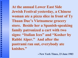At the annual Lower East Side Jewish Festival yesterday, a Chinese woman ate a pizza slice in front of Ty Thuan Duc’s Vietnamese grocery store.  Beside her a Spanish-speaking family patronized a cart with two signs: “Italian Ices” and “Kosher by Rabbi Alper.”  And after the pastrami ran out, everybody ate knishes.” --New York Times, 23 June 1983 