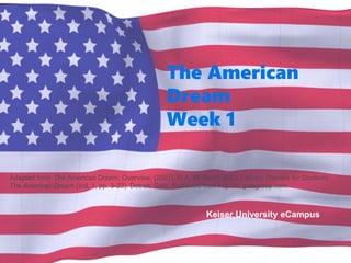 The American
Dream
Week 1
Keiser University eCampus
Adapted from: The American Dream: Overview. (2007). In A. M. Hacht (Ed.), Literary Themes for Students:
The American Dream (Vol. 1, pp. 3-23). Detroit: Gale. Retrieved from http://ic.galegroup.com
 