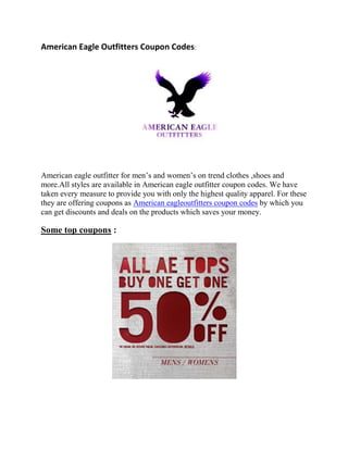American Eagle Outfitters Coupon Codes:




American eagle outfitter for men’s and women’s on trend clothes ,shoes and
more.All styles are available in American eagle outfitter coupon codes. We have
taken every measure to provide you with only the highest quality apparel. For these
they are offering coupons as American eagleoutfitters coupon codes by which you
can get discounts and deals on the products which saves your money.

Some top coupons :
 