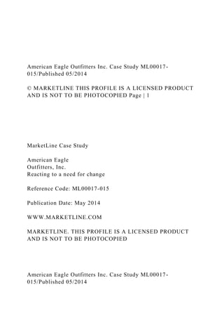American Eagle Outfitters Inc. Case Study ML00017-
015/Published 05/2014
© MARKETLINE THIS PROFILE IS A LICENSED PRODUCT
AND IS NOT TO BE PHOTOCOPIED Page | 1
MarketLine Case Study
American Eagle
Outfitters, Inc.
Reacting to a need for change
Reference Code: ML00017-015
Publication Date: May 2014
WWW.MARKETLINE.COM
MARKETLINE. THIS PROFILE IS A LICENSED PRODUCT
AND IS NOT TO BE PHOTOCOPIED
American Eagle Outfitters Inc. Case Study ML00017-
015/Published 05/2014
 
