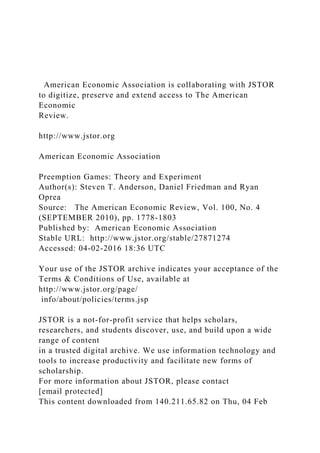 American Economic Association is collaborating with JSTOR
to digitize, preserve and extend access to The American
Economic
Review.
http://www.jstor.org
American Economic Association
Preemption Games: Theory and Experiment
Author(s): Steven T. Anderson, Daniel Friedman and Ryan
Oprea
Source: The American Economic Review, Vol. 100, No. 4
(SEPTEMBER 2010), pp. 1778-1803
Published by: American Economic Association
Stable URL: http://www.jstor.org/stable/27871274
Accessed: 04-02-2016 18:36 UTC
Your use of the JSTOR archive indicates your acceptance of the
Terms & Conditions of Use, available at
http://www.jstor.org/page/
info/about/policies/terms.jsp
JSTOR is a not-for-profit service that helps scholars,
researchers, and students discover, use, and build upon a wide
range of content
in a trusted digital archive. We use information technology and
tools to increase productivity and facilitate new forms of
scholarship.
For more information about JSTOR, please contact
[email protected]
This content downloaded from 140.211.65.82 on Thu, 04 Feb
 