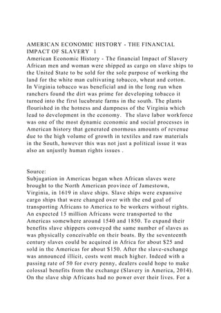 AMERICAN ECONOMIC HISTORY - THE FINANCIAL
IMPACT OF SLAVERY 1
American Economic History - The financial Impact of Slavery
African men and woman were shipped as cargo on slave ships to
the United State to be sold for the sole purpose of working the
land for the white man cultivating tobacco, wheat and cotton.
In Virginia tobacco was beneficial and in the long run when
ranchers found the dirt was prime for developing tobacco it
turned into the first lucubrate farms in the south. The plants
flourished in the hotness and dampness of the Virginia which
lead to development in the economy. The slave labor workforce
was one of the most dynamic economic and social processes in
American history that generated enormous amounts of revenue
due to the high volume of growth in textiles and raw materials
in the South, however this was not just a political issue it was
also an unjustly human rights issues .
Source:
Subjugation in Americas began when African slaves were
brought to the North American province of Jamestown,
Virginia, in 1619 in slave ships. Slave ships were expansive
cargo ships that were changed over with the end goal of
transporting Africans to America to be workers without rights.
An expected 15 million Africans were transported to the
Americas somewhere around 1540 and 1850. To expand their
benefits slave shippers conveyed the same number of slaves as
was physically conceivable on their boats. By the seventeenth
century slaves could be acquired in Africa for about $25 and
sold in the Americas for about $150. After the slave-exchange
was announced illicit, costs went much higher. Indeed with a
passing rate of 50 for every penny, dealers could hope to make
colossal benefits from the exchange (Slavery in America, 2014).
On the slave ship Africans had no power over their lives. For a
 
