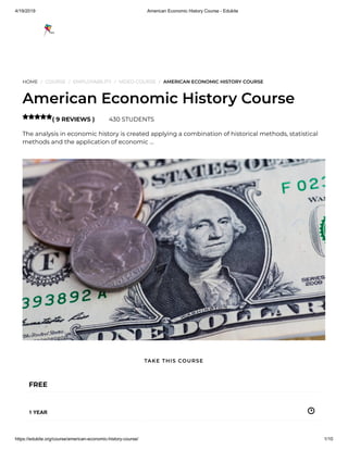 4/19/2019 American Economic History Course - Edukite
https://edukite.org/course/american-economic-history-course/ 1/10
HOME / COURSE / EMPLOYABILITY / VIDEO COURSE / AMERICAN ECONOMIC HISTORY COURSE
American Economic History Course
( 9 REVIEWS ) 430 STUDENTS
The analysis in economic history is created applying a combination of historical methods, statistical
methods and the application of economic …

FREE
1 YEAR
TAKE THIS COURSE
 