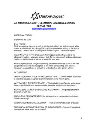 AN AMERICAN JEWISH – GERMAN INFORMATION & OPINION
                  NEWSLETTER
                      dubowdigest@optonline.net

AMERICAN EDITION

September 13, 2010

Dear Friends:
First, an apology. I was in a rush to get the last edition out so there were a few
typos, words left out, etc. Sloppy! Sloppy! I promise better editing in the future.
However, I wasn’t a star pupil in grade school English. I haven’t changed.

Happy New Year (5771) once again. Yom Kippur is almost upon so to my
observant readers I wish you an easy fast. To my non-Jewish and non-observant
readers – find some other venue to atone for your sins.

From our perspective, things in Germany have been relatively quiet in the last
couple of weeks with the exception of the Thilo Sarrazin flap (see below).
However, as usual there is enough to write about so let’s get on with it…

IN THIS ISSUE

THE INTEGRATION ISSUE WITH A JEWISH TWIST – Thilo Sarrazin publishes
a book that causes an uproar over immigration and a Jewish gene.

WHY SAY IT IN THE FIRST PLACE? – What is behind anti-Semitic statements
from a high EU official – and why did he say what he did in the first place?

NEW RABBIS & A NEW SYNAGOGUE IN GERMANY – A big step forward in
German Jewish life.

MARCHES & DEMONSTRATIONS – Neo-Nazis and counter demonstrations.
Should we worry?

RAID ON NEO-NAZI ORGANIZATION – The Government takes on a “biggie”.

THE DIGITAL RECONSTRUCTION OF SYNAGOGUES – You can’t bring back
the originals. How about second best?



                                                                                      1
 