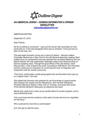 AN AMERICAN JEWISH – GERMAN INFORMATION & OPINION
                      NEWSLETTER
                         dubowdigest@optonline.net

AMERICAN EDITION

September 27, 2010

Dear Friends:

AS far as editing is concerned – I give up! No sooner had I promised no more
words left out, in the next paragraph there was an omission. You’ll just have to
take me the way I am.

This past week has been a busy one in terms of Jewish – German matters.
Chancellor Merkel was in New York for the UN General Assembly meeting. Most
notably (from our perspective) she was awarded the Leo Baeck Medal by the Leo
Baeck Institute, the only organization dedicated solely to the historical study of
German speaking Jews. Through the good offices of the LBI director, Carol
Strauss Kahn, I was invited to the event. According to DW-World, The chancellor
said the medal was an inspiration for continuing the work of integration and
cooperation with the Jewish community.

"That work, unfortunately, entails going against the anti-Semitism that crops up
on a regular basis," she said.

She added that Germany was prepared to use its leverage to support peace
talks between the Israelis and the Palestinians. She met with Palestinian
President Mahmoud Abbas in New York on Tuesday, and spoke with Israeli
Prime Minister Benjamin Netanyahu by telephone last week.

Merkel also urged Iran to clear up any doubts about its nuclear program, and to
stop threatening Israel.

"Iran must know that the existence of the state of Israel will never be negotiable
for Germany."

Who could ask for more from a world leader?

O.K. let’s get on with the news.


                                                                                     1
 