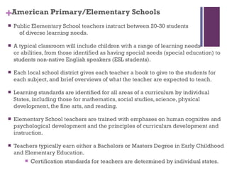 +American Primary/Elementary Schools
   Public Elementary School teachers instruct between 20-30 students
      of diverse learning needs.

   A typical classroom will include children with a range of learning needs
    or abilities, from those identified as having special needs (special education) to
    students non-native English speakers (ESL students).

   Each local school district gives each teacher a book to give to the students for
    each subject, and brief overviews of what the teacher are expected to teach.

   Learning standards are identified for all areas of a curriculum by individual
    States, including those for mathematics, social studies, science, physical
    development, the fine arts, and reading.

   Elementary School teachers are trained with emphases on human cognitive and
    psychological development and the principles of curriculum development and
    instruction.

   Teachers typically earn either a Bachelors or Masters Degree in Early Childhood
    and Elementary Education.
           Certification standards for teachers are determined by individual states.
 