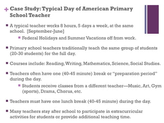 + Case Study: Typical Day of American Primary
    School Teacher
   A typical teacher works 8 hours, 5 days a week, at the same
    school. [September-June]
         Federal Holidays and Summer Vacations off from work.

   Primary school teachers traditionally teach the same group of students
    (20-30 students) for the full day.

   Courses include: Reading, Writing, Mathematics, Science, Social Studies.

   Teachers often have one (40-45 minute) break or “preparation period”
    during the day.
         Students receive classes from a different teacher—Music, Art, Gym
          (sports), Drama, Chorus, etc.

   Teachers must have one lunch break (40-45 minute) during the day.

   Many teachers stay after school to participate in extracurricular
    activities for students or provide additional teaching time.
 