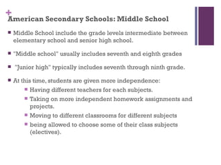 +
American Secondary Schools: Middle School
   Middle School include the grade levels intermediate between
    elementary school and senior high school.

   "Middle school" usually includes seventh and eighth grades

   "Junior high" typically includes seventh through ninth grade.

   At this time, students are given more independence:
         Having different teachers for each subjects.

         Taking on more independent homework assignments and
           projects.
         Moving to different classrooms for different subjects

         being allowed to choose some of their class subjects
           (electives).
 