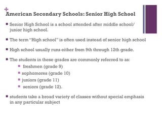 +
American Secondary Schools: Senior High School
   Senior High School is a school attended after middle school/
    junior high school.

   The term “High school” is often used instead of senior high school

   High school usually runs either from 9th through 12th grade.

   The students in these grades are commonly referred to as:
        freshmen (grade 9)

        sophomores (grade 10)

        juniors (grade 11)

        seniors (grade 12).

   students take a broad variety of classes without special emphasis
    in any particular subject
 
