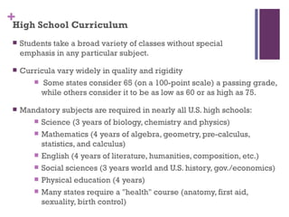 +High School Curriculum
    Students take a broad variety of classes without special
     emphasis in any particular subject.

    Curricula vary widely in quality and rigidity
         Some states consider 65 (on a 100-point scale) a passing grade,
          while others consider it to be as low as 60 or as high as 75.

    Mandatory subjects are required in nearly all U.S. high schools:
         Science (3 years of biology, chemistry and physics)

         Mathematics (4 years of algebra, geometry, pre-calculus,
          statistics, and calculus)
         English (4 years of literature, humanities, composition, etc.)

         Social sciences (3 years world and U.S. history, gov./economics)

         Physical education (4 years)

         Many states require a "health" course (anatomy, first aid,
          sexuality, birth control)
 