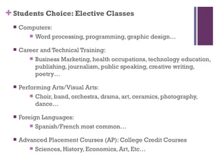 + Students Choice: Elective Classes
     Computers:
          Word processing, programming, graphic design…

     Career and Technical Training:
          Business Marketing, health occupations, technology education,
           publishing, journalism, public speaking, creative writing,
           poetry…

     Performing Arts/Visual Arts:
           Choir, band, orchestra, drama, art, ceramics, photography,
            dance…

     Foreign Languages:
           Spanish/French most common…

     Advanced Placement Courses (AP): College Credit Courses
          Sciences, History, Economics, Art, Etc…
 