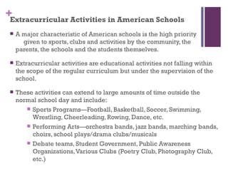 +Extracurricular Activities in American Schools
    A major characteristic of American schools is the high priority
       given to sports, clubs and activities by the community, the
     parents, the schools and the students themselves.

    Extracurricular activities are educational activities not falling within
     the scope of the regular curriculum but under the supervision of the
     school.

    These activities can extend to large amounts of time outside the
     normal school day and include:
         Sports Programs—Football, Basketball, Soccer, Swimming,
          Wrestling, Cheerleading, Rowing, Dance, etc.
         Performing Arts—orchestra bands, jazz bands, marching bands,
          choirs, school plays/drama clubs/musicals
         Debate teams, Student Government, Public Awareness
          Organizations, Various Clubs (Poetry Club, Photography Club,
          etc.)
 