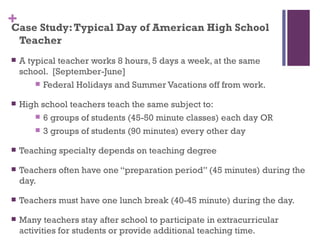 + Study: Typical Day of American High School
Case
    Teacher
   A typical teacher works 8 hours, 5 days a week, at the same
    school. [September-June]
         Federal Holidays and Summer Vacations off from work.

   High school teachers teach the same subject to:
        6 groups of students (45-50 minute classes) each day OR

        3 groups of students (90 minutes) every other day

   Teaching specialty depends on teaching degree

   Teachers often have one “preparation period” (45 minutes) during the
    day.

   Teachers must have one lunch break (40-45 minute) during the day.

   Many teachers stay after school to participate in extracurricular
    activities for students or provide additional teaching time.
 