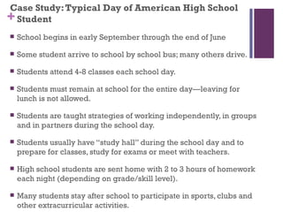 Case Study: Typical Day of American High School
+ Student
   School begins in early September through the end of June

   Some student arrive to school by school bus; many others drive.

   Students attend 4-8 classes each school day.

   Students must remain at school for the entire day—leaving for
    lunch is not allowed.

   Students are taught strategies of working independently, in groups
    and in partners during the school day.

   Students usually have “study hall” during the school day and to
    prepare for classes, study for exams or meet with teachers.

   High school students are sent home with 2 to 3 hours of homework
    each night (depending on grade/skill level).

   Many students stay after school to participate in sports, clubs and
    other extracurricular activities.
 