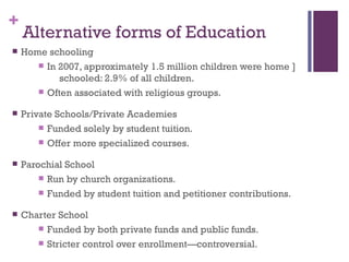 +
    Alternative forms of Education
   Home schooling
        In 2007, approximately 1.5 million children were home ]
            schooled: 2.9% of all children.
        Often associated with religious groups.

   Private Schools/Private Academies
         Funded solely by student tuition.

         Offer more specialized courses.

   Parochial School
         Run by church organizations.

         Funded by student tuition and petitioner contributions.

   Charter School
        Funded by both private funds and public funds.

        Stricter control over enrollment—controversial.
 