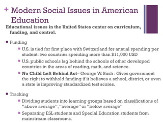 + Modern Social Issues in American
  Education
Educational issues in the United States center on curriculum,
 funding, and control.

   Funding
        U.S. is tied for first place with Switzerland for annual spending per
         student: two countries spending more than $11,000 USD
        U.S. public schools lag behind the schools of other developed
         countries in the areas of reading, math, and science.
        No Child Left Behind Act– George W. Bush : Gives government
         the right to withhold funding if it believes a school, district, or even
         a state is improving standardized test scores.

   Tracking
         Dividing students into learning groups based on classifications of
          “above average”, “average” or “below average”
         Separating ESL students and Special Education students from
          mainstream classrooms.
 