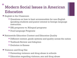 +
    Modern Social Issues in American
    Education
   English in the Classroom
        Questions on how to best accommodate for non-English
          speaking students and parent interest in foreign language
          instruction.
        ESL programs vs. Bilingual programs

        Dual Language Programs

   Nationwide Education Content and Education Quality
         Different content, grade systems and quality across the nation

         Textbook Review and Adoption

         Evolution in Kansas

   Violence and Drug Use
         Preventing violence and drug abuse in schools

         Education regarding violence, sex and drug abuse
 