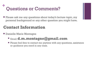 +
    Questions or Comments?
   Please ask me any questions about today’s lecture topic, my
    personal background or any other question you might have.

Contact Information
   Danielle Marie Montagne
        Email: d.m.montagne@gmail.com
        Please feel free to contact me anytime with any questions, assistance
         or guidance you need in any class.
 