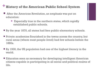 + History of the American Public School System
 After the American Revolution, an emphasis was put on
    education:
        Especially true in the northern states, which rapidly
         established public schools.

   By the year 1870, all states had free public elementary schools.

   Private academies flourished in the towns across the country, but
    rural areas (where most people lived) had few schools before the
    1880s.

   By 1900, the US population had one of the highest literacy in the
    world.

   Education seen as necessary for developing intelligent American
    citizens capable in participating in all social and political realms of
    life.
 