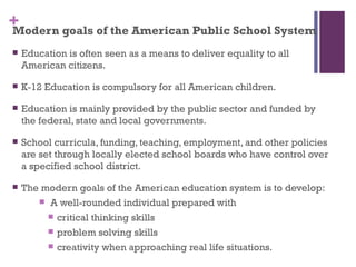 +
Modern goals of the American Public School System
   Education is often seen as a means to deliver equality to all
    American citizens.

   K-12 Education is compulsory for all American children.

   Education is mainly provided by the public sector and funded by
    the federal, state and local governments.

   School curricula, funding, teaching, employment, and other policies
    are set through locally elected school boards who have control over
    a specified school district.

   The modern goals of the American education system is to develop:
        A well-rounded individual prepared with

          critical thinking skills

          problem solving skills

          creativity when approaching real life situations.
 