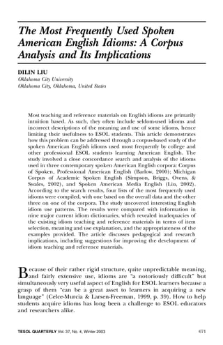 671TESOL QUARTERLY Vol. 37, No. 4, Winter 2003
The Most Frequently Used Spoken
American English Idioms: A Corpus
Analysis and Its Implications
DILIN LIU
Oklahoma City University
Oklahoma City, Oklahoma, United States
Most teaching and reference materials on English idioms are primarily
intuition based. As such, they often include seldom-used idioms and
incorrect descriptions of the meaning and use of some idioms, hence
limiting their usefulness to ESOL students. This article demonstrates
how this problem can be addressed through a corpus-based study of the
spoken American English idioms used most frequently by college and
other professional ESOL students learning American English. The
study involved a close concordance search and analysis of the idioms
used in three contemporary spoken American English corpora: Corpus
of Spoken, Professional American English (Barlow, 2000); Michigan
Corpus of Academic Spoken English (Simpson, Briggs, Ovens, &
Swales, 2002), and Spoken American Media English (Liu, 2002).
According to the search results, four lists of the most frequently used
idioms were compiled, with one based on the overall data and the other
three on one of the corpora. The study uncovered interesting English
idiom use patterns. The results were compared with information in
nine major current idiom dictionaries, which revealed inadequacies of
the existing idiom teaching and reference materials in terms of item
selection, meaning and use explanation, and the appropriateness of the
examples provided. The article discusses pedagogical and research
implications, including suggestions for improving the development of
idiom teaching and reference materials.
Because of their rather rigid structure, quite unpredictable meaning,
and fairly extensive use, idioms are “a notoriously dif cult” but
simultaneously very useful aspect of English for ESOL learners because a
grasp of them “can be a great asset to learners in acquiring a new
language” (Celce-Murcia & Larsen-Freeman, 1999, p. 39). How to help
students acquire idioms has long been a challenge to ESOL educators
and researchers alike.
 
