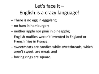 Let's face it –
English is a crazy language!
– There is no egg in eggplant;
– no ham in hamburger;
– neither apple nor pine in pineapple;
– English muffins weren't invented in England or
French fries in France;
– sweetmeats are candies while sweetbreads, which
aren't sweet, are meat; and
– boxing rings are square.