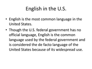 English in the U.S.
• English is the most common language in the
United States.
• Though the U.S. federal government has no
official language, English is the common
language used by the federal government and
is considered the de facto language of the
United States because of its widespread use.