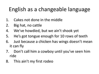 English as a changeable language
1. Cakes not done in the middle
2. Big hat, no cattle
4. We’ve howdied, but we ain’t shook yet
5. He’s got tongue enough for 10 rows of teeth
6. Just because a chicken has wings doesn’t mean
it can fly
7. Don’t call him a cowboy until you’ve seen him
ride
8. This ain’t my first rodeo