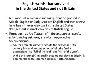 English words that survived
in the United States and not Britain
• A number of words and meanings that originated in
Middle English or Early Modern English and that always
have been in everyday use in the United States
dropped out in most varieties of British English.
• Terms such as fall ("autumn"), faucet, diaper, candy,
skillet, and eyeglasses, are often regarded as
Americanisms.
– Fall for example came to denote the season in 16th
century England, a contraction of Middle English
expressions like "fall of the leaf" and "fall of the year".
– While the term fall gradually became obsolete in Britain, it
became the more common term in North America.