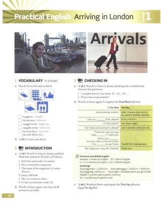 1 VOCABULARY in a hotel
a Match the words and symbols.
l1 re~tion n'-.cpfnf
D the ~Jevator /'davc1t~r'
D a single room /1
~11)91 rum/
L
1 a dmlble room /'dAbl rum!
LJ the first floor /farst fbr/
(second, third, etc.)
b l 43>)) Listen and check.
~ INTRODUCTION
a l 44>)) Watch or listen ro Jenny and Rob.
Mark the sentences T (true) or F (false).
1 Rob lives and works in London.
2 He's a writer for a magazine.
3 The name ofhis magazine is London
20seven.
4 Jenny is British.
S She's an assiscanr editor.
6 lt's her second time in the UK.
b Watch or listen again. Say why the F
sentences are false.
Arriving in London
~ CHECKING IN
a l 45>)) Watch or listen to Jenny checking into a hotel room.
Answer the questions.
I Complete Jenny's last name: ZI LI SK_ .
2 What's her room number?
b Watch or listen again. Complete the You Hear phrases.
>)) You Hear You Say0
Good evening, madam. Hello. I have a reservation.
My name's Jennifer Zielinski.
Can you ___ that. please? Z-1-E-L+N-S-K-I.
For five nights? Yes, that's right.
Can I have your passport, please? Just a second...Here you are.
Thank you. Can you sign
here, ? Thank you.
Here's your ___
It's room 306, on the third floor.
The is over there. The lift? Oh. the elevator.
Yes. Enjoy your stay, Ms. Zielinski. Thank you.
0 American and British English
elevator= American English lift= British English
z = /zi/ in American English, /zed/ in British English
Greetings
Goodmorning=> 12:00 p.m. Goodafter!1QQ!1 = 12:00 p.m. >6:00 p.m.
Goodevening= 6:00 p.m. > Goodnight= Goodbye (when you go tobed)
Madam= a polite way to greet a woman
Sir= a polite way to greet a man
c 1 46>)) Watch or listen and repeat the You Say phrases.
.GQpy the ~thm.
 