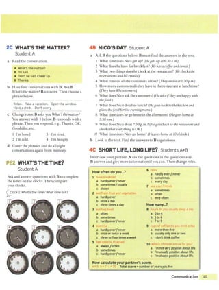 2C WHAT'S THE MATTER?
Student A
a Read the conversation.
A What's the matter?
B l'msad.
A Don't be sad. Cheer up
B Thanks.
b Have four conversations with B. Ask B
What's the matter? B answers. Then choose a
phrase below.
Relax. Take a vacation. Open the window.
Have a drink. Don't worry.
~~~~~~~~~~
c Change roles. Basks you What's the matter?
You answer with 1 below. B responds with a
phrase. Then you respond, e.g., Thanks, OK,
Good idea,etc.
I'm bored.
2 I'mcold.
3 T
'm tired.
4 I'm hungry.
d Cover the phrases and do all eight
conversations again from memory.
PE2 WHAT'S THE TIME?
Student A
Ask and answer questions with B to complete
the times on the clocks. Then compare
your clocks.
~lock 1: What's the time/What time is it?
48 NICO'S DAY Student A
a Ask B the questions below. B must find the answers in the text.
1 What time does Nico get up? (He Bets up at 6:30 a.m.)
2 What does he have for breakfast? (He has a coffee andcereal.)
3 What two things does he check at the restaurant? (He checks the
reservationsand hisemails.)
4 What time do all the customers arrive? (They arrive at I:30 p.m.)
5 How many customers do they have in the restaurant at lunchtime?
(They have 85 customers.)
6 What does Nico ask the customers? (He asks ifthey are happy with
thefood.)
7 What does Nico do after lunch? (He Boes back to the kitchen and
plans thefoodfor the eveninB menu.)
8 What time does he go home in the afternoon? (HeBoes home at
5:30p.m.)
9 What does Nico do at 7:30 p.m.? (He Boes back to the restaurant and
checks that everythinB is OK.)
10 What time does Nico go home? (He Boeshome at 10 o'clock.)
b Look at the text. Find the answers to B's questions.
4C SHORT LIFE, LONG LIFE? Students A+B
Interview your partner. A ask the questions in the questionnaire.
B answer and give more information ifyou can. Then change roles.
Howoftendoyou...?
6
!I
L
.' II
a hardly ever/never
b sometimesI usually
a hardly ever / never
b sometimes
c every day
7 • our 1'1t ''
a sometimes
b often
c always
2 ~ tab
reI.
i
a hardly ever
b once a day
c three times a day
c very often
3 1 t "c.. • ~ ' ii
a often
]'.
b sometimes
c hardlyever/never
• I
a hardly ever/never
b once or twice a week
c three or four times aweek
a Oto4
b 5to6
c 7to9
9 C 1ps. Of l"Jff'
a more than five
b usually only one or two
c Idon'tdrink coffee
5 '
a always/often
b sometimes
c hardly ever/never
10 I" ~ ,1 LI " ? f t J II
a I'm notvery positive about Ute.
b I'm usually positive about life.
c I'm always positive about life.
Nowcalculate your partner's score.
" Totail score = number of years you live
Communication 101
 