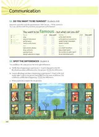 102
SA DO YOU WANT TO BE FAMOUS? Students A+B
Interview each other with the questionnaire. Ask Canyou...? Ifthe answer is
Yes, Ican, ask How well? Do you think your partner can be famous?
You want to be famOUS-but what can you do?
r.I=yrs Music .IIX How well? Words
IX~no sing D D write short stories
play an instrument D D write poems or song lyrics
1
3 - very wPll
:2 - Wet~ performance D D speak foreign languages
I1 riot very 1vell ' read or write music D D speak in public
!
Art Sports
take artistic photos D D run a half marathon
draw cartoons D D play a team sport
paint pictures D D do a winter or water sport
design websites or logos D D do an individual sport
SB SPOT THE DIFFERENCES Student A
You and B have the same picture but with eight differences.
a Tell B what is happening in apartments 1-4and in the ard on the left.
B will tell you what is different in his /her picture. Circle the differences.
b Listen to B telling you what is happening in apartments 5-8 and in the yard
on the right. Look at your picture and tell B ifit is the same or different. Ifit
is different, tell B what is happening. @ the differences.
c When you finish, compare the two pictures.
.//X How well?
D D
D D
D D
D D
D D
D D
D D
D D
 