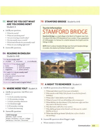 SC WHAT DO YOU DO? WHAT
ARE YOU DOING NOW?
Student A
a Ask B your questions.
• What do you do?
• What are you doing now?
• Are you wearing a watch today?
• Do you usually wear a watch?
• What kind ofbooks do you usually read?
• What are you reading right now?
b Answer B's questions.
6A READING IN ENGLISH
Students A+B
How do you usually read?
a on paper b on screen c on an eReader
What kind of things do you read?
a books d websites
b newspapers e work documents
c magazines f others (what?)
When and where do you usually read?
a at work I school
b when you are on a bus or train
c on vacation
d before you go to bed
Do you ever need t o read in English? What?
7A WHERE WERE YOU? St udent A
a Ask B your questions. Ask Where were
you at...?
• 9 o'clock yesterday morning
• 11:30 yesterday evening
• 3 o'clock yesterday afternoon
• 12 o'clock last night
• 6:30 yesterday evening
• 7 o'clock this morning
b Answer B's questions.
Useful language
at home I work I school
in bed I the library I my car I college
on the bus I the train I the street
I
7B STAMFORD BRIDGE Students A+B
~--~- H Ct 11
Tourist Information
STAMFORD BRIDGE
Stamford Bridge is asmall village in the North of England, near York.
It is about 230 miles (370 kilometers) from London. It has a population
of 3,500 people. It is famous for a battle between the English and the
Vikings in 1066.
NOTE: Don'tconfuse Stamford Bridge near York with Stamford Bridge
in London, the stadium ofChelsea Football Club!
7C A NIGHT TO REMEMBER Student A
a Ask B the questions about Mehmet's night.
When and where was it? (Last year, iri Istanbul.)
2 Who was he with? Why? (Hisfriends.It was his bestfriend's
birthday.)
3 What color T-shirt did he wear? (Black.)
4 What is Cczayir? (It's an old buildinB with a restauram.)
5 What did they do after dinner? (They had some coffeeand then
they went to the beach to swim.)
6 Was the water cold? (No, it was warm.)
7 Why did he go home in his friend's car? (Because he couldn't
find his car keys.)
8 What time did he get home? (Really late, atfive o'clockin
the morninB.)
b Answer B's questions about Maggie's night.
c Whose memory is better?
Communication 103
.·
 