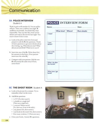 104
SA POLICE INTERVIEW
Student A
Work in pairs with another A. You are police
officers. There was a robbery last night. B
and Bare two friends. You think they were
responsible. They say that they went out for
dinner and went to the movies last night. You
want to know ifthis is true.
a Look at the police interview form and
prepare to ask the Bs the questions.Think
ofmore questions to get more details about
the evening, e.g., What didyou wear? What
didyou eat and drink? What movie wasit?
b Interview one ofthe Bs. Write down his /
her answers in the form. (Your partner
interviews the other B.)
c Compare with your partner. Did the two
Bs tell exactly the same story? Ifnot,
arrest them!
SC THE GHOST ROOM Student A
a Look at the picture for a minute.Try to
remember what's in the room.
b Ask B the questions.
• /aTV? (No, there wasn't.)
• / a double or a single bed?
(There wasasinBle bed.)
/ a mirror? Where was it?
(Yes, there was.It wason the table.)
• /any plants? (No, there weren't.)
• /any books in the room? (No, there weren't.)
• How many windows / ?(There were two.)
c Close your books. Answer B's questions.
POLICE INTERVIEW FORM
Name: ____________~
What time?
I meetl
I have
dinner?
I go to the
movies~
What I do after
the moviesl
What time I get
homel
-··
Where?
Date: ------
More details:
 