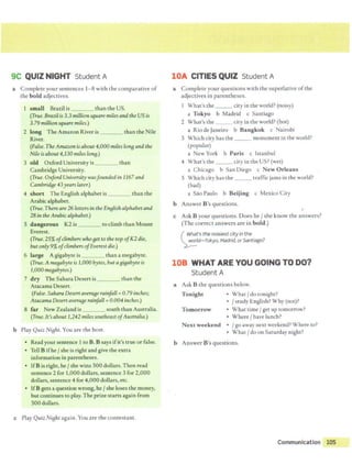 9C QUIZ NIGHT Student A
a Complete your sentences 1- 8 with the comparative of
the bold adjectives.
1 small Brazil is _ _ _ than the US.
(True. Brazil is 3.3 millionsquare milesand the US is
3.79 million square miles.)
2 long The Amazon River is than the Nile
River.
(False. The Amazon isabout 4,000 miles long and the
Nile isabout4,130 miles long.)
3 old Oxford University is than
Cambridge University.
(True.Oxford University wasfounded in 1167 and
Cambridge 43years later.)
4 short The English alphabet is than the
Arabic alphabet.
(True. There are 26 lettersin the Englishalphabetand
28 in the Arabicalphabet.)
5 dangerous K2 is to climb than Mount
Everest.
(True. 25% ofclimberswho get to the top ofK2 die,
butonly9% ofclimbers ofEverestdie.)
6 large Agigabyte is than a megabyte.
(True.A megabyte is 1,000bytes, but agifjabyte is
1,000 megabytes.)
7 dry The Sahara Desert is than the
AtacamaDesert.
(False. Sahara Desertavera8e rainfall =0.79 inches;
Atacama Desert average rainfall= 0.004 inches.)
8 far New Zealand is south than Australia.
(True. It's about 1,242 milessoutheast ofAustralia.)
b Play Quiz Night. You are the host.
• Read your sentence 1to B. B says ifit's true or false.
• Tell B ifhe / she is right and give the extra
information in parentheses.
• IfBis right,he /she wins 500 dollars. Then read
sentence 2 for 1,000 dollars, sentence 3 for 2,000
dollars, sentence 4 for 4,000 dollars,etc.
• IfB gets aquestion wrong, he/ she loses the money,
but continues to play. The prize starts again from
500 dollars.
c Play Quiz Night again.You are the contestant.
lOA CITIES QUIZ Student A
a Complete your questions with the superlative of the
adjectives in parentheses.
What's the _ _ _ city in the world? (noisy)
a Tokyo b Madrid c Santiago
2 What's the _ _ city in the world? (hot)
a Rio de Janeiro b Bangkok c Nairobi
3 Which city has the ___ monument in the world?
(popular)
a New York b Paris c Istanbul
4 What's the __ city in the US? (wet)
a Chicago b San Diego c New Orleans
5 Which city has the ___ traffic jams in the world?
(bad)
a Sao Paulo b Beijing c Mexico City
b Answer B's questions.
c Ask B your questions. Does he/ she know the answers?
(The correct answers are in bold.)
( What's the noisiestcity in the
~Id-Tokyo, fvladrid, orSantiago?
108 WHAT ARE YOU GOING TO DO?
Student A
a Ask B the questions below.
Tonight • What / do tonight?
• / study English?Why (not)?
Tomorrow • What time/ get up tomorrow?
• Where/ have lunch?
Next weekend • /go away next weekend?Where to?
• What / do on Saturday night?
b Answer B's questions.
Communication 105
 