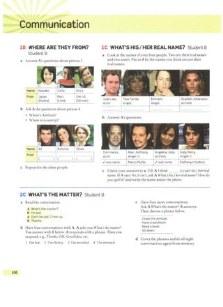 IUU
::~::·
·:::: "!!L
0
. . . . 1 •ii ;c, ~
18 WHEREARETHEYFROM?
Student B
a Answer A's questions about person 1.
Name ' Masako
From Japan
(Osaka)
Carlo
Peru
(Lima)
Erica
the US
(Denver)
b Ask A the questions about person 4.
• Where's Ali from?
• Where in (country)?
Name Ali Antonia Oliver
From
c Repeat for the other people.
lC WHAT'S HIS/HER REAL NAME? Student B
a Look at the names ofyour four people. Two are their real names
and two aren't. Put an Xby the names you think are not their
real names.
Jude Law,
actor
Tina Turner,
singer
b Answer A's questions.
Tom Hanks,
actor
./real name
Marc Anthony,
singer x
Marco Muniz
Eminem,
singer
Angelina Jolie,
actress
./real name
Scarlett Johansson,
actress
Katy Perry,
singer x
Katheryn Hudson
c Check your answers to a. Tell A I think ___ is/isn't his/ herreal
name. IfA says No, it isn't, ask A What's his/ her real name? How do
you spell it? and write the name under the photo.
2C WHAT'S THE MATTER? Student B
a Read the conversation.
A What's the matter?
B l'msad.
A Don't be sad. Cheer up.
B Thanks.
b Have four conversations with A. A asks you What's the matter?
You answer with 1 below. A responds with a phrase. Then you
respond, e.g., Thanks, OK, Good idea, etc.
1 I'm hot. 2 I'm thirsty. 3 I'm worried. 4 I'm stressed.
c Have four more conversations.
Ask A What's the matter? A answers.
Then choose a phrase below.
Close the window.
Have a sandwich.
Read a book.
Sit down.
d Cover the phrases and do all eight
conversations again from memory.
rlf. 106
 