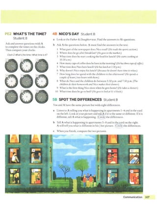 "'•·
PE2 WHAT'S THE TIME?
Student B
Ask and answer questions with A
to complete the times on the clocks.
Then compare your clocks.
Clock2: What's the timeI What time is it?
0
0
'
0
.
0
48 NICO'S DAY Student B
a Look at the Father & DauBhter text. Find the answers to A's questions.
b Ask A the questions below. A must find the answers in the text.
1 What part ofthe newspaper does Nico read? (lle reads the sportssection.)
2 Where does he go after breakfast? (He aoes to the market.)
3 What time does he start cooking the food for lunch? (He starts cookina at
l0:30a.m.)
4 How manycups ofcoffeedoes he have in the morning? (He hasthreecupsofcoffee.)
5 What time docs Nico have lunch? (He has lunchat3:30p.m.)
6 Why doesn't Nico enjoy his lunch? (Because he doesn't have time to relax.)
7 How long does he spend with the children in the afternoon? (He spends a
couple ofhours/two hours with them.)
8 What do Nico and the children do between 5:30 p.m. and 7:30 p.m. (The
children do their homework and Nico makes their dinner.)
9 What is the first thing Nico does when he gets home? (He takes ashower.)
10 What time does he go to bed? (He aoes to bed at 11 o'clock.)
SB SPOT THE DIFFERENCES Student B
You and A have the same picture but with eight differences.
a Listen to A telling you what is happening in apartments 1-4 and in the yard
on the left. Look at your picture and tell A ifit is the same or different. Ifit is
different, tell A what is happening. @the differences.
b Tell A what is happening in apartments 5-8 and in thuard on the right.
A will tell you what is different in his/ her picture. ~the differences.
c When you finish, compare the two pictures.
Communication 107
-
 