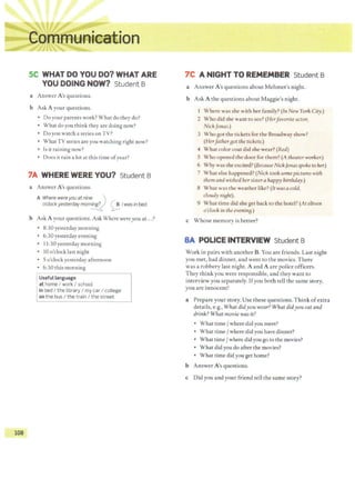 108
SC WHAT DO YOU DO? WHAT ARE
YOU DOING NOW? Student B
a Answer A's questions.
b Ask A your questions.
• Do your parents work? What do they do?
• What do you think they are doing now?
• Do you watch a series on T V?
• WhatTV series are you watching right now?
• Is it raining now?
• Does it rain a lot at this time ofyear?
7A WHERE WERE YOU? Student B
a Answer A's questions.
A Where wereyou at nine. ~ ')
o'clock yesterday morn
~ ~ I was in bed.
b Ask A your questions. Ask Where wereyou at...?
• 8:30 yesterday morning
• 6:30 yesterday evening
• 11:30 yesterday morning
• 10 o'clock last night
• 5 o'clock yesterday afternoon
• 6:30 this morning
Useful language
at home I work I school
in bed I the library I my car I college
on the bus I the train I the street
7C A NIGHT TO REMEMBER Student B
a Answer A's questions about Mehmet's night.
b Ask A the questions about Maggie's night.
Where was she with her family? (In New York City.)
2 Who did she want to see? (Herfavorite actor,
NickJonas.)
3 Who got the tickets for the Broadway show?
(Herfather aot the tickets.)
4 What color coat did she wear? (Red)
5 Who opened the door for them? (A theater worker.)
6 Why was she excited? (Because NickJonasspoke to her.)
7 What else happened? (Nick took some pictures with
them and wished hersistera happy birthday.)
8 What was the weather like? (It was a cold,
cloudy niaht).
9 What time did she get back to the hotel? (At eleven
o'clockin the evenina.)
c Whose memory is better?
8A POLICE INTERVIEW Student B
Work in pairs with another B.You are friends. Last night
you met, had dinner, and went to the movies. There
was a robbery last night. A and A are police officers.
They think you were responsible, and they want to
interview you separately. Ifyou both tell the same story,
you are innocent!
a Prepare your story. Use these questions. Think ofextra
details, e.g., What didyou wear? What didyou eat and
drink? What movie was it?
• What time/ where did you meet?
• What time/ where did you have dinner?
• What time/ where did you go to the movies?
• What did you do after the movies?
• What time didyou get home?
b Answer A's questions.
c Did you and your friend tell the same story?
 