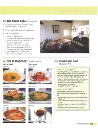 SC THE GHOST ROOM Student B
a Look at the picture for a minute. Try to
remember what's in the room.
b Close your books. Answer A's questions.
c Ask A the questions.
• / aclock?Where was it?
(Yes, therewas. ft was next to the window.)
• /a rug on the floor? (No, therewasn't.)
• / a lamp or light? Where was it?
(Yes, therewas. It was on the wall.)
• /any pictures on the wall? What of?
(Yes, there wasone. It was ofa woman.)
• / any cupboards? (No, there weren't.)
• How many chairs / ? (There was one.)
9A GET READY! COOK! Students A+B
Jack's Meal
Appetizer
Maincourse
Dessert
Liz's Meal
Appetizer
Main course
Dessert
. . . "i-.. ).
chocolate and orang~ mousse
• al!.- -
98 SUGAR AND SALT
Students A+B
rHow much sugar? l
I
According to the American Heart Association, I
a woman should have no more than 20g
(grams) of sugar a day (= 5 teaspoons) and a I
man no more than 36g (= 9 teaspoons). 1
• a can of Coke has approximately 39g of sugar
• an apple has approximately 23g of sugar
• a small (40g) bar of dark chocolate has
approximately 7g of sugar
I
•an egg doesn't have any sugar
How much salt?
According to UK Government studies, an
adult should eat no more than 6g of salt a
I
day.
• a small bag of potato chips has approximately 1
.15g of salt
• a slice of white bread has approximately O.Sg
of salt
I
•a bottle of water has approximately 0.0023g
of salt
• a bottle of olive oil doesn't have any salt
Communication 109
 