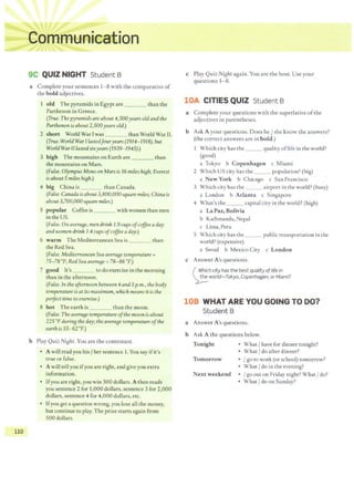 110
..., ...
..
.•.
4.; iii ~
9C QUIZ NIGHT Student B
a Complete your sentences 1- 8 with the comparative of
the bold adjectives.
I old The pyramids in Egypt are than the
Parthenon in Greece.
(True.The pyramids are about 4,500years oldand the
Parthenon isabout 2,500years old.)
2 short World War I was than World War II.
(True. WorldWar Ilastedfouryears (1914- 1918), but
World War IIlastedsixyears (1939-1945).)
3 high The mountainson Earth are than
the mountains on Mars.
(False. OlympusMons onMars is 16 miles hiBh; Everest
isabout 5 miles hi8h.)
4 big China is than Canada.
(False.Canadaisabout 3,800,000 square miles; China is
about 3,700,000square miles.)
S popular Coffee is ___ with women than men
inthe US.
(False. On avera8e, mendrink 1.9 cups ofcoffee aday
andwomen drink 1.4 cups ofcoffee aday.)
6 warm The Mediterranean Sea is than
the Red Sea.
(False.Mediterranean Sea avera8e temperature =
75- 78 °F; Red Sea avera8e =78- 86 °F.)
7 good It's ----- to do exercise in the morning
than in the afternoon.
(Faise. In the afternoon between 4andSp.m., the body
temperature isat itsmaximum, whichmeans it is the
perfect time to exercise.)
8 hot The earth is than the moon.
(False. The avera8e temperature ofthe moon isabout
225 •F durinB theday; theavera8e temperature ofthe
earthis 55-62"F.)
b Play Quiz NiBht. You are the contestant.
• A will read you his/ her sentence I. You say ifit's ·
true or false.
• A will tellyou ifyou are right, and give you extra
information.
• Ifyou are right, you win 500 dollars. A then reads
you sentence 2 for 1,000dollars, sentence 3 for 2,000
dollars, sentence 4 for 4,000 dollars, etc.
• Ifyou get a question wrong,you lose all the money,
but continue to play. The prize starts again from
500 dollars.
c Play Quiz Ni&ht again. You are the host. Use your
questions 1-8.
lOA CITIES QUIZ Student B
a Complete your questions with the superlative ofthe
adjectives in parentheses.
b Ask A your questions. Does he/ she know the answers?
(the correct answers are in bold.)
Which city has the __ quality oflife in the world?
(good)
a Tokyo b Copenhagen c Miami
2 Which US city has the __ population? (big)
a New York b Chicago c San Francisco
3 Which city has the __ airport in the world? (busy)
a London b Atlanta c Singapore
4 What's the __ capital city in the world? (high)
a La Paz, Bolivia
b Kathmandu, Nepal
c Lima, Peru
5 Which city has the ___ public transportation in the
world? (expensive)
a Seoul b Mexico City c London
c Answer A's questions.
( ~~ichcity has the bestqualityoflife in
~world-Tokyo, Copenhagen, orfvliami?
108 WHAT ARE YOU GOING TO DO?
Student B
a Answer A's questions.
b Ask A the questions below.
Tonight • What/ have for dinner tonight?
• What/ do after dinner?
Tomorrow • /go to work (or school) tomorrow?
• What/ do in the evening?
Next weekend • /go out on Friday night? What/ do?
• What/ do on Sunday?
 