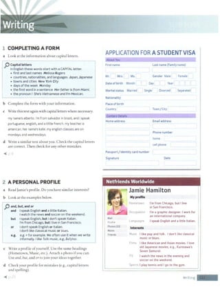 1 COMPLETING A FORM
a Look at the information about capital letters.
IpCapitall
e
~ters - ------- ~
I; In English these words start with a CAPITAL letter. l
• first and last names Melissa Rogers
• countries, nationalities, and languages Japan,Japanese
• towns and cities New York City
• days of the week Monday =J
I • the first word in a sentence Her father is from Miami.
L . the pronoun I she:_s Vietn~mese ~d I'm Mexican.
b Complete the form with your information.
c Write this text again with capital letters where necessary.
my name's alberto. i'm from salvador in brazil, and i speak
portuguese, english, and a little french. my teacher is
american. her name's kate. my english classes are on
mondays and wednesdays.
d Write a similar text about you. Check the capital letters
are correct. Then check for any other mistakes.
~ '"I
2 A PERSONAL PROFILE
a Read Jamie's profile. Do you have similar interests?
b Look at the examples below.
II j) and, but, and or
and I speak English and a little Italian.
I watch the news and soccer on the weekend.
j but I speak English, but Idon't speak Italian.
I'm from Chicago, but I live in San Francisco.
or I don't speak English or Italian.
Idon't like classical music or blues.
e.g. e.g. =for example. We often use it when we write
1 informally./ like folk music, e.g., Ballyhoo.
L-
c Write a profile ofyourself. Use the same headings
(Hometown, Music, etc.). Attach a photo ifyou can.
Use and, but, and or to join your ideas together.
d Check your profile for mistakes (e.g., capital letters
and spelling).
l
APPLICATION FOR A STUDENT VISA
About You
First name
Mr. Mrs. Ms.
last name (Family name)
Gender Male Female
Date of birth Month Day Year
Marital status Married Single · Divorced Separated
Nationality
Place of birth
Country
ContactOetails
Home address
Town/City
Email address
Phone number
home
cell phone
Passport/ Identity card number
Signature Date
Netfriends Worldwide
W~ll
Profile
Photos (SI)
Notes
Friends
Jamie Hamilton
Myproftle
Horretown I'm from Chicago, but I live
in San Francisco.
Occupcltion I'm a graphic designer. I work for
an international company.
Languoges I speak English and a little Italian.
Interests
Music I like pop and folk. I don't like classical
music orblues.
Films I like American and Asian movies. I love
old Japanese movies, e.g., Kurosawa's
Seven Samurai.
TV I watch the news in the evening and
soccer on the weekend.
Sports I play tennis and I go to the gym.
Writing -
 