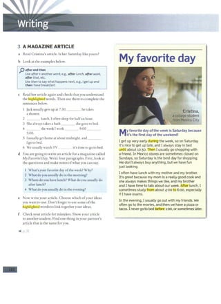 -
3 A MAGAZINE ARTICLE
a Read Cristina's article. Is her Saturday like yours?
b Look at the examples below.
j) afterand then
Use after+ another word, e.g., after lunch, after work,
after that, etc.
Use then to say what happens next, e.g., Iget up and
then I have breakfast.
c Read her article again and check that you understand
thelhighliglttJ!_dJwords. Then use them to complete the
sentences below.
Jack usually gets up at 7:30. ___ he takes
a shower.
2 lunch, Ioften sleep for halfan hour.
3 She always takes a bath she goes to bed.
4 the week I work 9:00 _ _ _
5:00.
S I usually get home at about midnight, and ___
l go to bed.
6 We usually watch TV _ __ it's time to go to bed.
d You are going to write an article for a magazine called
My Favorite Day.Write four paragraphs. First, look at
the questions and make notes o f what you can say.
I What's your favorite day ofthe week? Why?
2 What do you usually do in the morning?
3 Where do you have lunch? What do you usually do
after lunch?
4 What do you usually do in the evening?
e Now write your article. Choose which ofyour ideas
you want to use. Don't forget to use some ofthe
lhigfiliglitCJ. words to link together your ideas.
f Check your article for mistakes. Show your article
to another student. Find one thing in your partner's
article that is the same for you.
~ p.31
My favorite day
My favorite day ofthe week is Saturday because
it's the first day ofthe weekend!
I get up very early during the week, so on Saturday
it's nice to get up late, and I always stay in bed
until about 10:30. if
lleriI usually go shopping with
a friend. In Mexico stores are sometimes closed on
Sundays, so Saturday is the best day for shopping.
We don't always buy anything, but we have fun
just looking.
I often have lunch with my mother and my brother.
It's great because my mom is a really good cook and
she always makes things we like, and my brother
and I have time to talk about our week. After lunch, I
sometimes study from about 4:00 to 6:00, especially
ifI have exams.
In the evening, I usually go out with my friends. We
often go to the movies, and then we have a pizza or
tacos. I never go to bed before 1:00, or sometimes later.
 