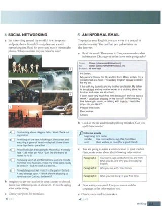 4 SOCIAL NETWORKING
a Jun is traveling around the world. He writes posts
and puts photos from different places on a social
networking site. Read his posts and match them to the
photos. What countries do you think he is in?
aD
cO
o[l
I'm standing above Niagara Falls... Wow! Check out
my photos!
I'm sitting on the beach looking at the sunset and
watching a game of beach volleyball. Ihave three
more days here - paradise!
I'm on the bullet train going to Mount Fuji. It's really
fast -186 miles per hour - just like the trains at
home! ha ha©
I'm having lunch at a little trattoria just one minute
from the Trevi fountain. I have my three coins ready
to throw in - but my wish is a secret...
I'm watching a cricket match in the park in Oxford.
A very strange sport - Ithink they're stopping to
have tea now! Can you believe it?
b Imagine you are on vacation in your country or abroad.
Write four different posts ofabout 20-25 words saying
what you're doing.
c Check your posts for mistakes.
4( p.4.1.
5 AN INFORMAL EMAIL
To practice your English, you can write to a pen pal in
another country. You can find pen pal websites on
the Internet.
a Read the email. Then cover it. Can you remember what
information Chiara gives in the three main paragraphs?
From· Chiara [chiararossi@hitmail.com]
To: Stefan (stefan7541200@moebius.ch]
Subject: Hi from Italy!
Hi Stefan,
My name's Chiara. I'm 19, and I'm from Milan, in Italy. I'm a
receptionist at a hotel. I'm ~English ~I need it
for my job.
I live with my parents and my brother and sister. My father
is an ~and my mother works in a clothing store. My
brother and sister are at school.
I don't have very much free time because I work six days a
week. I ~go St!9QiAg on my day off. In the evening, I
like listening to music, or talking with ~· I really like
pop - do you like it?
Please write soon.
Best wishes
Chiara
b Look at the six underlined spelling mistakes. Can you
spell these words?
p Informal emails
beginning: Hi+ name
middle: Use contractions, e.g.. I'm from Milan.
end: Best wishes, or Love (for a good friend)
c You are going to write a similar email to your teacher.
First, make notes about the following information.
Paragraph 1 Your name, age, and where you are from.
What you do, and why you are studying
English.
Paragraph 2 Who you live with. Your family.
Paragraph 3 What you like doing in your free time.
d Now write your email. Use your notes and the
language in the information box.
e Check your email for mistakes.
4( µ49
Writing -
 