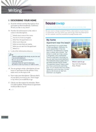 6 DESCRIBING YOUR HOME
a Read the website and the description ofan
apartment in Hermosa Beach, California.
Would you like to stay there?
b Number the information in the order it
comes in the description.
C Details about some of the rooms
C How far it is from Los Angeles
D What floor the apartment is on
D What rooms there are
D What services there are nearby
D What you can see from the apartment
D Where it is
c Look at the information about so.
j) so
There's a sofa bed in the study, so you can use
it as an extra bedroom.
-
We can use soto express a result or
consequence, e.g.,
I was very tired, so I went to bed early.
My office is nearmy house, so I walk to work.
d You are going to write a description ofyour
house or apartment for the website. First,
make notes on the topics in b.
e Now write your description. Choose which
ofyour ideas you want to use. Don't forget
to say where you would like to go.
f Check your description for mistakes. Show
it to otherstudents. Whose house orapartment
wouldyou like to stay in?
11 ~m~~~~'~:~~'a"d wow iJo;o ~"ommm.ty IHelp I
1 c
o=
o=y
=o
=u
==
w=
a=
n=
t =
a=
c=
h
=
e=
a=
p=v
=
a
=
c=
a=
ti=
o=
n=
?=
W
:--
ri-
te
_a
__
d~
e-
sc
-r-ip
-t-io
-n
--.o·
t·y·
o·
u·
r·
h·
o·
us
.e.... II
f I or apartment, and say where y_g_y want to go. Post the description I
I
on our website, and find someone to swap homes with.
1I
I My home
Apartment near the beach
My apartment is on a quiet street
in Hermosa Beach, California. It's
on the second floor. It has two
bedrooms, two bathrooms, a living
room, a study, and a kitchen. The
kitchen is small, but it has a stove,
a refrigerator, and a dishwasher.
There's a sofa bed in the study, so
you can use it as an extra bedroom.
The bedrooms have a great view of
the beach and the Pacific Ocean.
The apartment doesn't have a yard,
but it has a community swimming
pool. It's a 5-minute walk from stores,
restaurants, and a bus stop. It's also
about a 30-minute car ride from
downtown Los Angeles.
Where I want to go
New York City, Buenos
Aires, Phuket
 