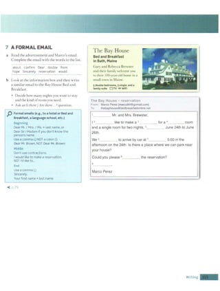 7 A FORMAL EMAIL
a Read the advertisement and Marco's email.
Complete the email with the words in the list.
about confirm Dear double from
hope Sincerely reservat ion would
b Look at the in formation box and then w rite
asimilar email to the Bay House Bed and
Breakfast.
• Decide how many nights you want to stay
and the kind of room you need.
• Ask an Tsthere / Are there...?question.
p Formal emails (e.g., to a hotel or Bed and
Breakfast, a language school, etc.)
Beginning
Dear Mr. I Mrs. I Ms. + last name, or
Dear SirI Madam if you don't know t he
person's name
Use a comma (.) NOT a colon (:)
Dear Mr. Brown,NOT Dear Mr. Brown:
Middle
Don't use contractions.
Iwould like to make a reservation.
NOT I'd like to...
l.1..i
Use a comma (.)
Srncerely,
Your first name+ last name
~ p 79
The Bay House
Bed and Breakfast
in Bath, Maine
Gary and Rebecca Brewster
and their family "clcome you
to their IOO-year-old home in a
small town in lIainc.
sdouble bedrooms, 3 single.and a
family suite D TV ~ WIFl
The Bay House - reservation
From Marco Perez [marco84@gomail.com]
To: thebayhouse@bedbreakfastonhne.net
____ Mr. and Mrs. Brewster,
I 2 _ _ __ like to make a 3_____ for a 4 room
and a single room for two nights, 5 June 24th to June
26th.
We 6 to arrive by car at 7
5:00 in the
afternoon on the 24th. Is there a place where we can park near
your house?
Could you please 8 ___ the reservation?
9
----·
Marco Perez
Writing -
 