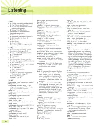 •:
w::,f•
~.u; .
....
116
Ill ,"'If'
1 13>))
A Acheese and tomato sandwich, please.
B That's 7dollars and 20 cents.
2 A So Anna, your classes are on Tuesday
andThursday mornings.
B Yes, that's fine. Thank you.
3 }erBlue flight to Los Angeles is now
boardingat gace number 9.
4 A Where co, madam?
B Manchester Road, please. Number 16.
S A Here's your key, sir. Room 12.
B Thankyou.
6 A Here we are.
B Oh no. It's closed.
A Look, itsays "Closed on Mondays~!
1 29>))
The train waiting ar platform 13 is the
Meiroliner co Washingcon, D.C.
2 A Excuse me! How far is it to Miami?
B It's about 40 miles.
B Thanks a !or.
3 IS love.
4 Will all passengers on flight BA234 to
New York please go to gate 60 immediately.
S A How much is that?
B Apizzaand two waters.That's 17dollars.
6 A What'~ your address?
B It's 80 Park Road.
A Sorry? What number?
B 80,8zero.
7 Teacher OK. Can you be quiet, plea~e?
Open your books to pagi= 90.
Studentl Whatpage?
Student 2 Page 90.
1 39>))
Receptionist Hello. Are you a new student?
Darly Yes, Iam.
Receptionist Sit down, please. I'm the
receptionist and my name's Mark. I'm just
going to ask you a few questions.
Darty OK.
Receptionist Great. What's your first name?
Darty Oarly.
Receptionist How do you spell that?
Darly 0 -A-R-L-Y
Receptionist 0 -A-R-L-Y?
Darty Yes, that's right.
Receptionist And what's your last name?
Darly Bezerra.
Receptionist Bezerra. ls that B-E-Z-E-R-A?
Darty B-E-Z-E-R-R-A.
Receptionist B-E-Z-E-R-R-A. OK. Where
are you from?
Darty I'm from Brazil.
Receptionist Where in Brazil?
Darly From Rio.
Reception ist And how old are you?
Darly l'm20.
Receptionist What's your address?
Darly In Rio?
Receptionist Yes.
Darty It's 350 Avenida Princesa Isabel.
R eceptionist That's 350 Avenida Princesa
Isabel.
Darly Yes.
Receptionist Whar's your zip code?
Darty Sorry?
Receptionist The zip code, you know, a
number? Or postcode?
Darty Ah,yes.Ic's22011-010.
Receptionist 22011-010. Great. What's
your email address?
Darly It's dbezerra@mail.com.
Receptionist And what's your phone
number?
Darly My cell phone number or my home
number in Rio?
Receptionist Both - home and cell phone.
Dariy My phone number in Rio is SS- that's
the code for BraLil 219 560733.
Receptionist 55 219 560733.
Darly Yes, that's right. And my cell phone
number is 970-555-3784. It's an American
cell phone.
Receptionist 970-555-3784.Thar's great,
Darly.Thank you. OK, so you're in level 6.
Your first class is on Monday.
1 44>))
Rob Hi. My name's Rob Walker. l live here
in London, Iwork in London, and I write
about London! Iwork for a magazine
called Loridon 24severi. l write about life
in London.The people, the theater the
restaurants... It's fun! Ilove London. It's a
great city.
Jenny Hi. My name's Jenny Zielinski. I'm
from New York. The number one city in
the world. I'm the assistant editor ofa
magazine, New York 24severi. I'm the new
assistant editor. But this week, I'm on a
business trip to London. This is my firsc
time in the UK. It's very exciting!
1 48>))
Waitress Is your rea OK?
Jenny Yes, thank you. It's very quiet this
evening.
Waitress Yes, very relaxing! Are you on
holiday?
Jenny No, I'm here on business.
W aitress Whi=re are you from?
Jenny I'm from New York. What about you?
Waitress I'm from Budapest, in Hungary.
Jenny Really? Oh,sorry.
Waitress No problem.
Jenny Hello?
Rob ls that Jennifer?
Jenny Yes.
Rob This is Rob. Rob Walker...From London
24seven?
Jenny Oh, Rob, yes, ofcourse. Hi.
Rob Hi. How are you?
Jenny Oh, I'm fine, thanks. A little tired,
that's all.
Rob l can meet you at the hotel tomorrow
morning. Is nine OK for you?
Jenny That's perfect.
Rob Great. OK,see you tomorrow at nine.
Jenny Thanks. See you then. Bye.
Waitress Would you like another tea?
Jenny No, thanks. It's time for bed.
Waitress Good night, and enjoy your stay.
Jenny Good night.
1 55 >))
I have a big table, and on the table Ihave a
computerand a printer,pens and pieces
ofpaper, uh, photos, and a lamp. Lors of
things. My table isn't neat. It's very messy.
2 On my desk Ihave a lamp, a phone, books,
a laptop, a photo of my family, pens and
pencils, and a lotof pieces ofpaper I think
my desk is neat. Not very neat, but neat.
3 On my desk I have a lamp, a calendar, a
Spanish-English dictionary, a computer,
OVOs, and some pens. Oh, and tissues.
Right now, my desk is very neat.
1 70 >))
R eceptionist Good evening, sir. Good
evening, madam.
D ad Good evening. Can we have two double
rooms, please?
Receptionist Do you have a reservation?
Dad No, we don't.
R eceptionist I'msorry, sir. The hotel is full.
Mom Oh, no!
D ad Come on. Let's go. I know another hotel
near here.
Police officer Excuse me, sir. Is thisyour car?
Dad Yes, it is. What's the problem?
Police officer This is no parking,sir. Look
at the sign.
Dad I'm very sorry.
Policeofficer Can Isee your driver's licence,
please?
2 10>))
Announcer And now on WKOT, Ilisjob,
herjob.
Host Good evening and welcome again to
the jobs quiz, His job, her job. And our
team tonight is David, a teacher...
David Hello.
Host ...Kate, who's unemployed...
Kate Iii.
Host ...and Lorna, who's a writer.
Lorna Good evening.
 